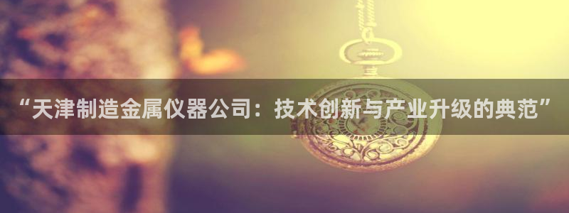 恒行娱乐见5ll533主管：“天津制造金属仪器公司：技术创新