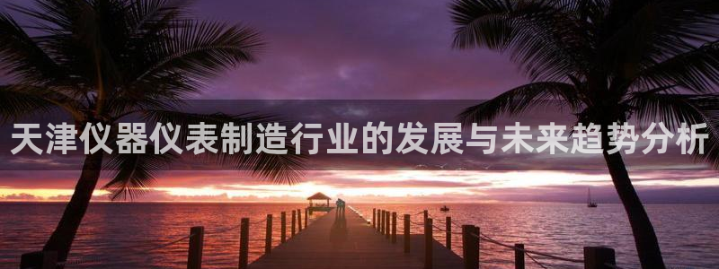 恒行娱乐冯74OOO5：天津仪器仪表制造行业的发展与未来趋势