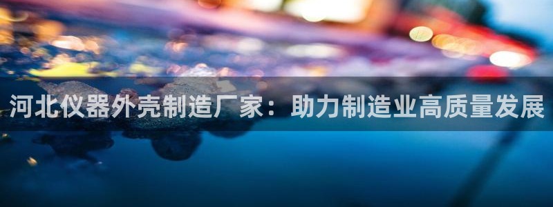 恒行娱乐鸟74ooo5判官：河北仪器外壳制造厂家：助力制造业