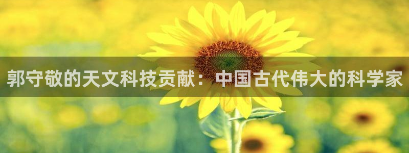 恒行娱乐掌74ooo5呀蚕：郭守敬的天文科技贡献：中国古代伟