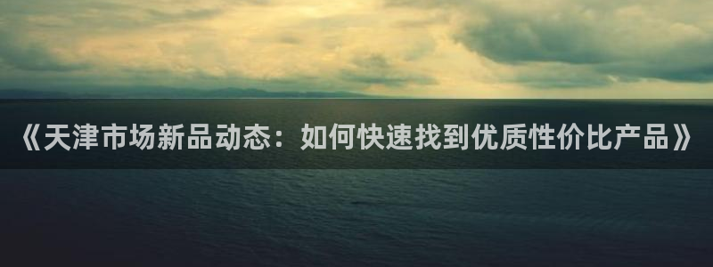 恒行娱乐吴74OOO5：《天津市场新品动态：如何快速找到优质